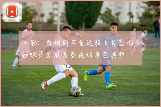 米勒：詹姆斯若重返骑士将影响年轻球员发展与泰森的角色调整