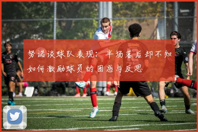 努诺谈球队表现：半场落后却不知如何激励球员的困惑与反思