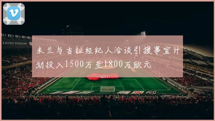 米兰与吉拉经纪人洽谈引援事宜计划投入1500万至1800万欧元