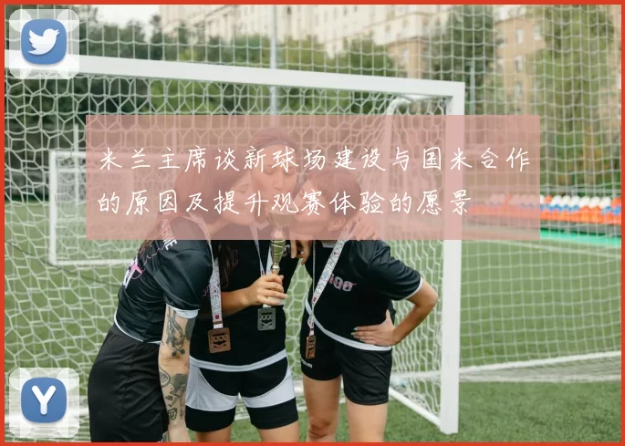 米兰主席谈新球场建设与国米合作的原因及提升观赛体验的愿景