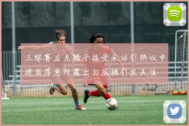 三球赛后光膀子接受采访引热议中途离席意外露出打底裤引发关注