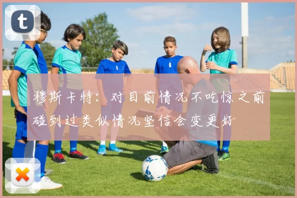 穆斯卡特：对目前情况不吃惊之前碰到过类似情况坚信会变更好