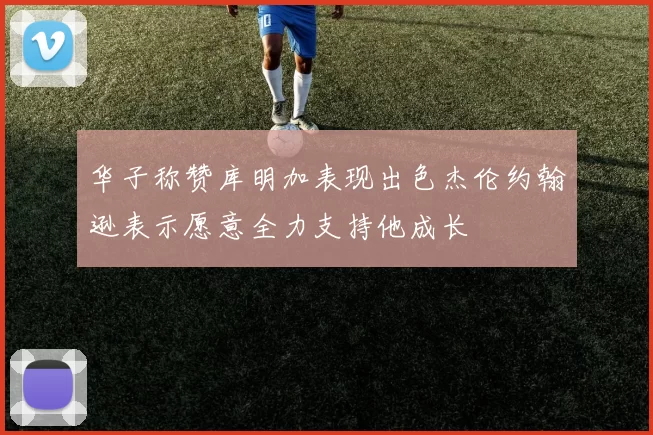 华子称赞库明加表现出色杰伦约翰逊表示愿意全力支持他成长