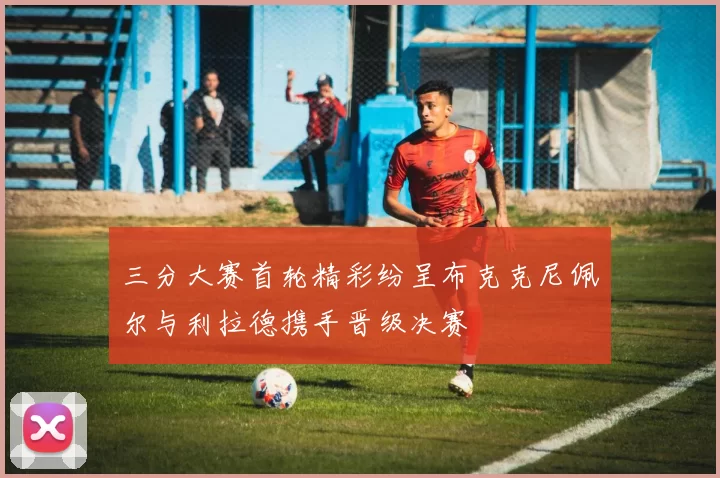 三分大赛首轮精彩纷呈布克克尼佩尔与利拉德携手晋级决赛