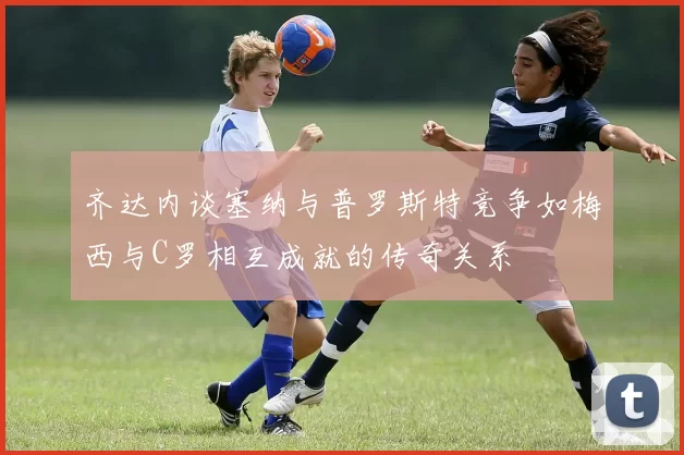 齐达内谈塞纳与普罗斯特竞争如梅西与C罗相互成就的传奇关系