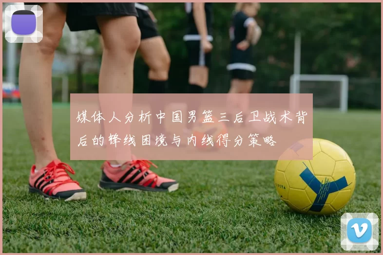 媒体人分析中国男篮三后卫战术背后的锋线困境与内线得分策略