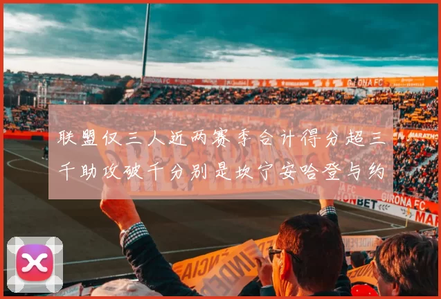 联盟仅三人近两赛季合计得分超三千助攻破千分别是坎宁安哈登与约基奇