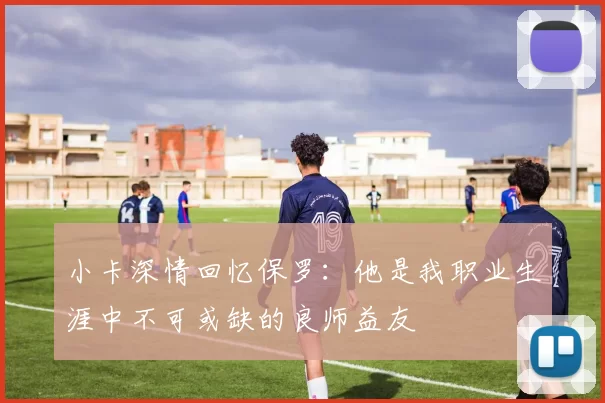 小卡深情回忆保罗：他是我职业生涯中不可或缺的良师益友