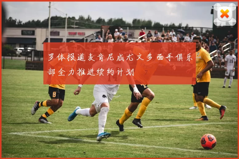 罗体报道麦肯尼成尤文多面手俱乐部全力推进续约计划