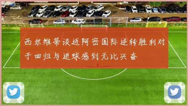 西尔维蒂谈迈阿密国际逆转胜利对于回归与进球感到无比兴奋