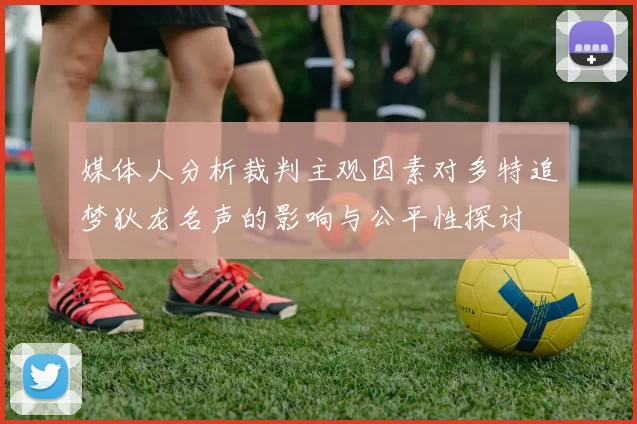 媒体人分析裁判主观因素对多特追梦狄龙名声的影响与公平性探讨