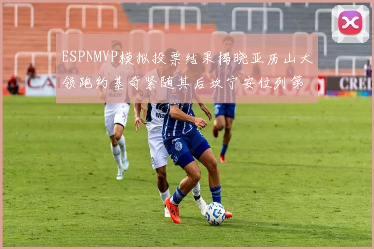 ESPNMVP模拟投票结果揭晓亚历山大领跑约基奇紧随其后坎宁安位列第三