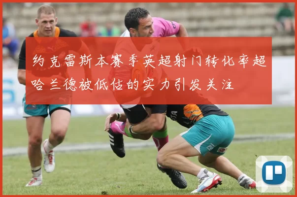 约克雷斯本赛季英超射门转化率超哈兰德被低估的实力引发关注