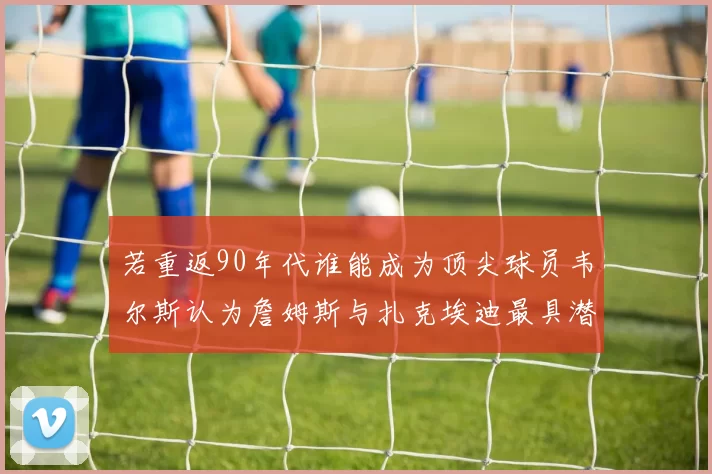 若重返90年代谁能成为顶尖球员韦尔斯认为詹姆斯与扎克埃迪最具潜力